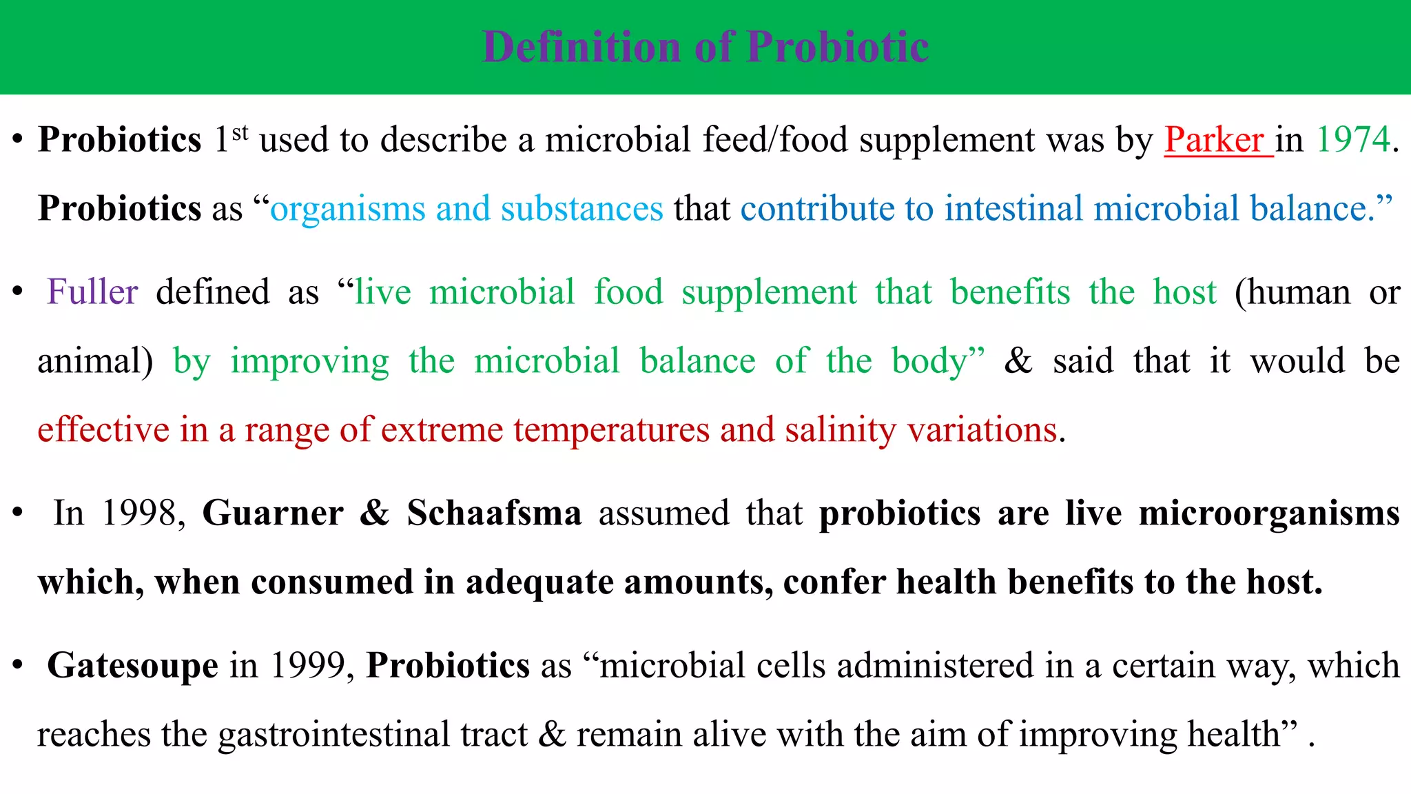 Definition of Probiotic
• Probiotics 1st used to describe a microbial feed/food supplement was by Parker in 1974.
Probiotics as “organisms and substances that contribute to intestinal microbial balance.”
• Fuller defined as “live microbial food supplement that benefits the host (human or
animal) by improving the microbial balance of the body” & said that it would be
effective in a range of extreme temperatures and salinity variations.
• In 1998, Guarner & Schaafsma assumed that probiotics are live microorganisms
which, when consumed in adequate amounts, confer health benefits to the host.
• Gatesoupe in 1999, Probiotics as “microbial cells administered in a certain way, which
reaches the gastrointestinal tract & remain alive with the aim of improving health” .
 