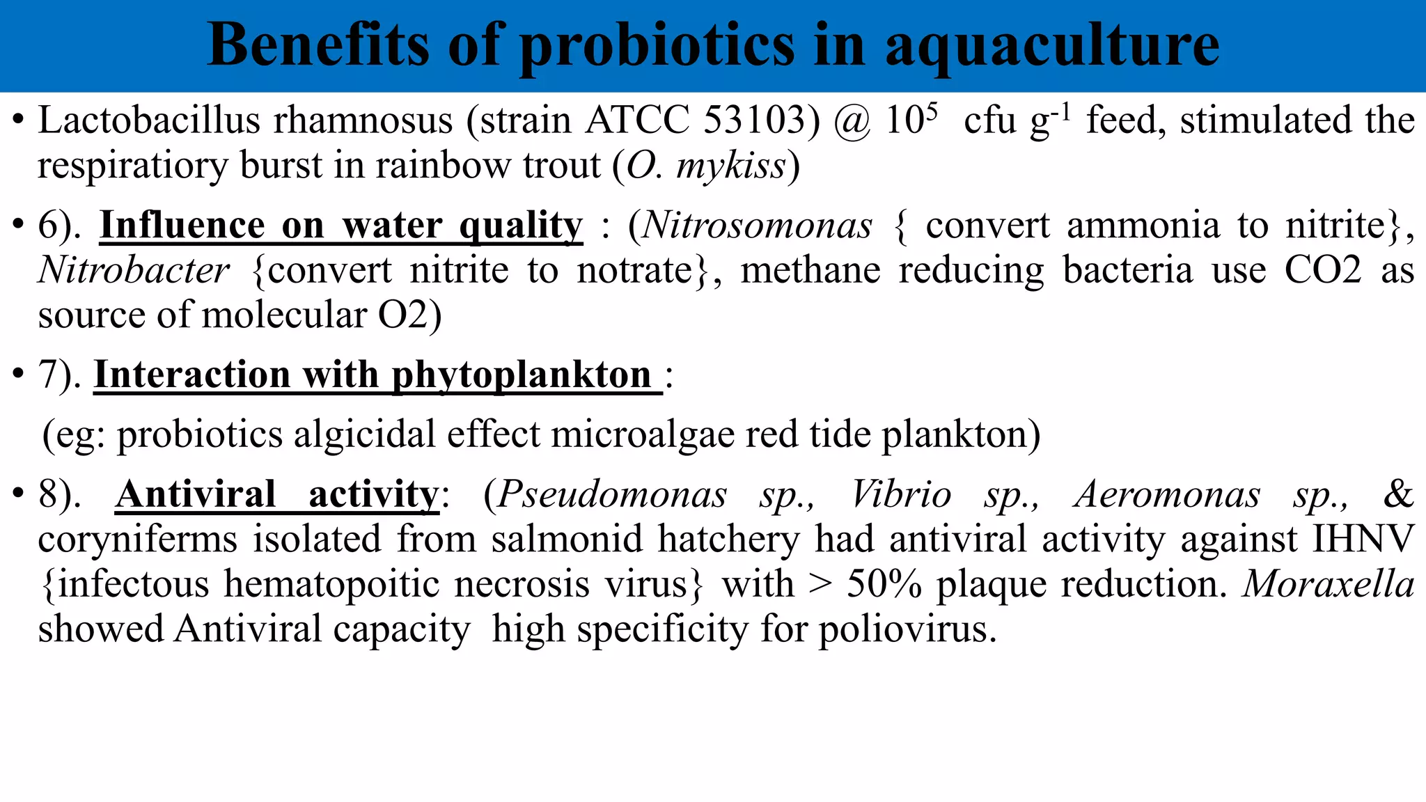 Benefits of probiotics in aquaculture
• Lactobacillus rhamnosus (strain ATCC 53103) @ 105 cfu g-1 feed, stimulated the
respiratiory burst in rainbow trout (O. mykiss)
• 6). Influence on water quality : (Nitrosomonas { convert ammonia to nitrite},
Nitrobacter {convert nitrite to notrate}, methane reducing bacteria use CO2 as
source of molecular O2)
• 7). Interaction with phytoplankton :
(eg: probiotics algicidal effect microalgae red tide plankton)
• 8). Antiviral activity: (Pseudomonas sp., Vibrio sp., Aeromonas sp., &
coryniferms isolated from salmonid hatchery had antiviral activity against IHNV
{infectous hematopoitic necrosis virus} with > 50% plaque reduction. Moraxella
showed Antiviral capacity high specificity for poliovirus.
 