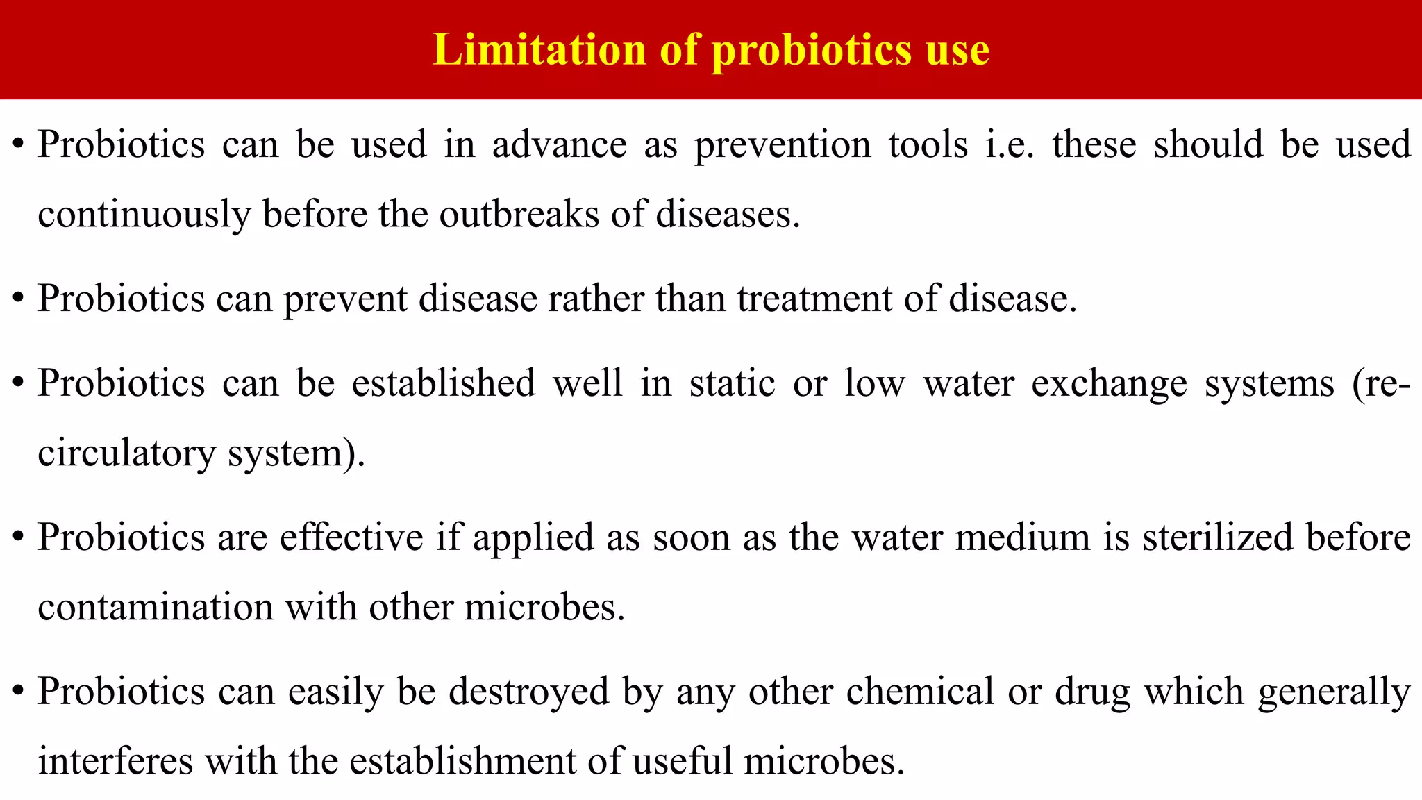 Limitation of probiotics use
• Probiotics can be used in advance as prevention tools i.e. these should be used
continuously before the outbreaks of diseases.
• Probiotics can prevent disease rather than treatment of disease.
• Probiotics can be established well in static or low water exchange systems (re-
circulatory system).
• Probiotics are effective if applied as soon as the water medium is sterilized before
contamination with other microbes.
• Probiotics can easily be destroyed by any other chemical or drug which generally
interferes with the establishment of useful microbes.
 
