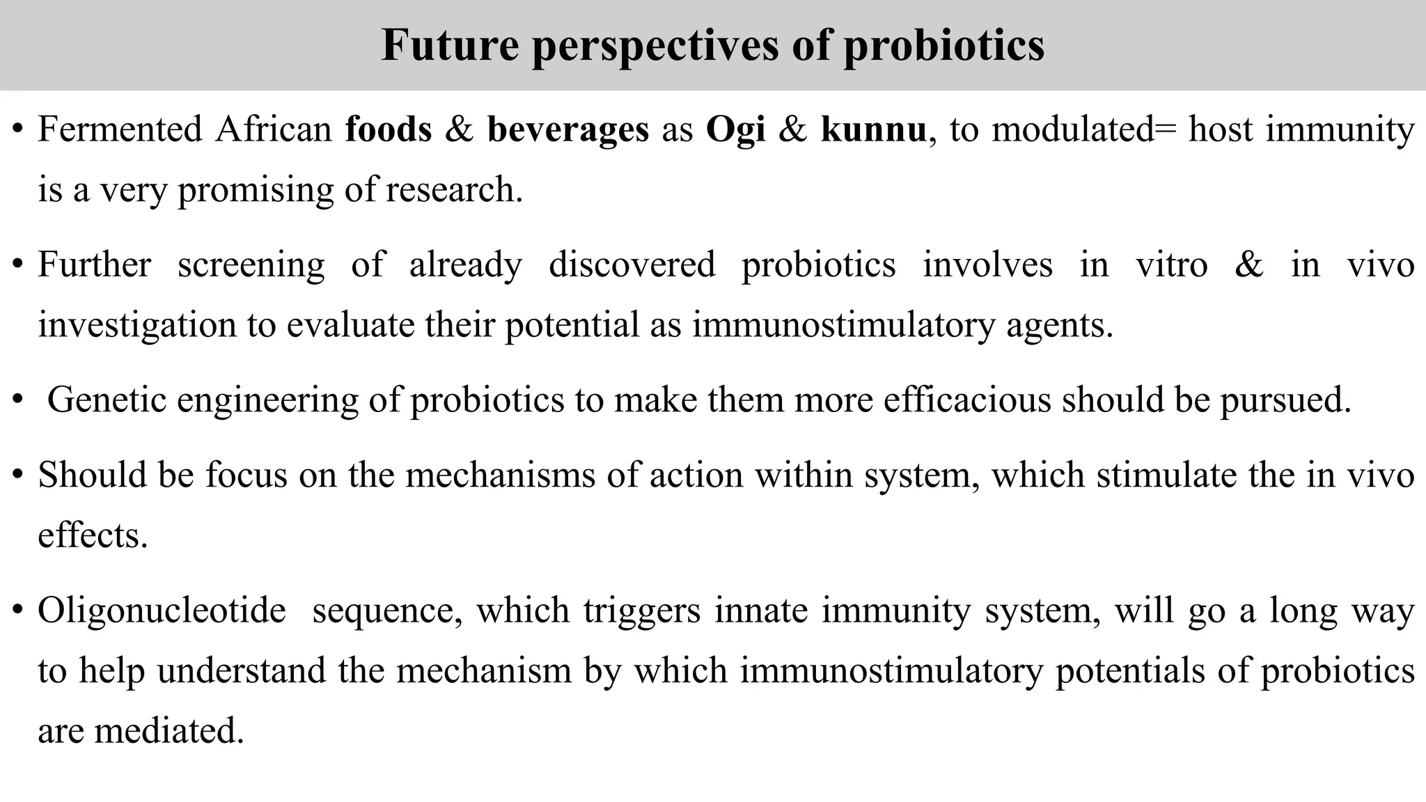 Future perspectives of probiotics
• Fermented African foods & beverages as Ogi & kunnu, to modulated= host immunity
is a very promising of research.
• Further screening of already discovered probiotics involves in vitro & in vivo
investigation to evaluate their potential as immunostimulatory agents.
• Genetic engineering of probiotics to make them more efficacious should be pursued.
• Should be focus on the mechanisms of action within system, which stimulate the in vivo
effects.
• Oligonucleotide sequence, which triggers innate immunity system, will go a long way
to help understand the mechanism by which immunostimulatory potentials of probiotics
are mediated.
 