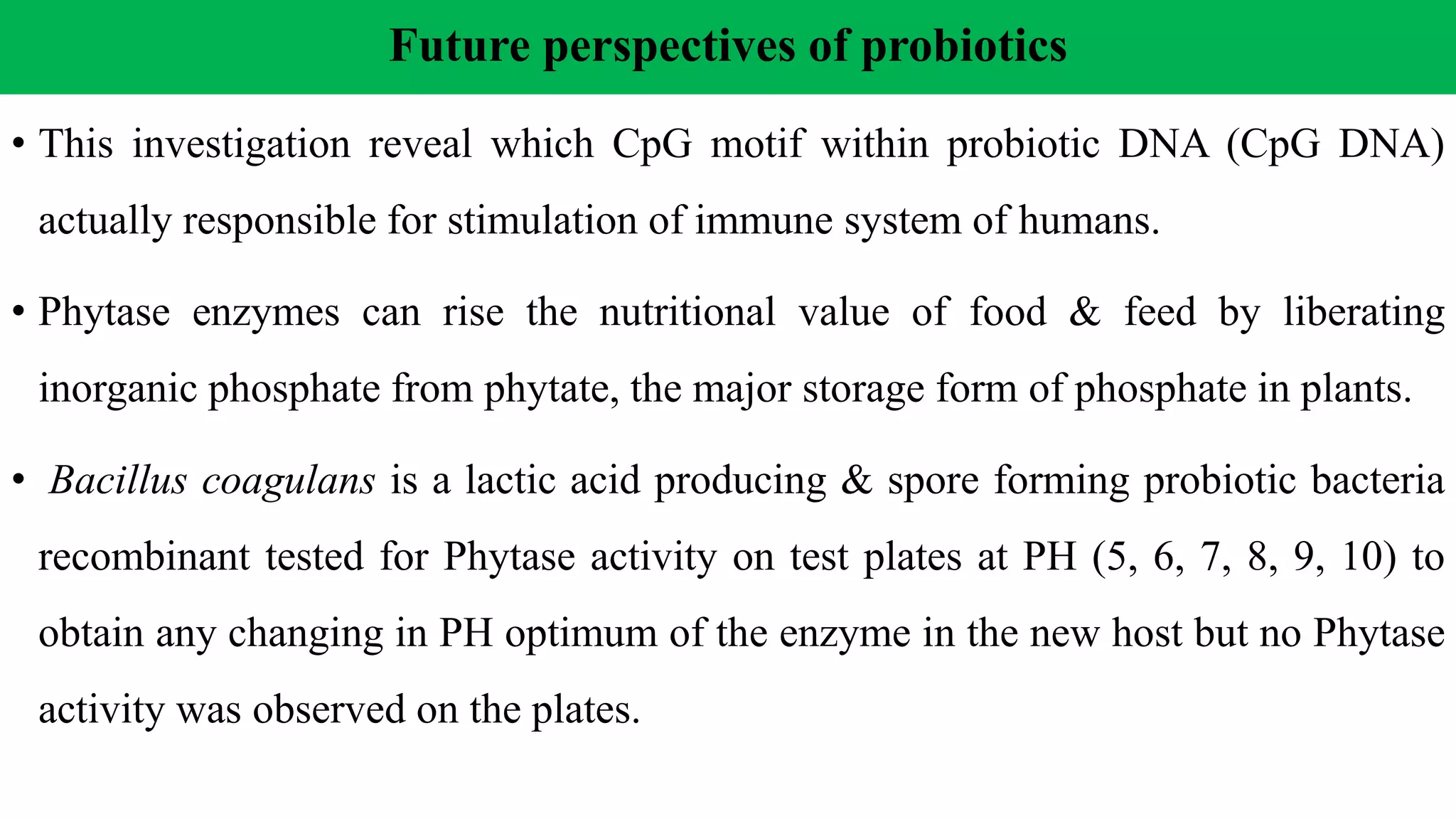 Future perspectives of probiotics
• This investigation reveal which CpG motif within probiotic DNA (CpG DNA)
actually responsible for stimulation of immune system of humans.
• Phytase enzymes can rise the nutritional value of food & feed by liberating
inorganic phosphate from phytate, the major storage form of phosphate in plants.
• Bacillus coagulans is a lactic acid producing & spore forming probiotic bacteria
recombinant tested for Phytase activity on test plates at PH (5, 6, 7, 8, 9, 10) to
obtain any changing in PH optimum of the enzyme in the new host but no Phytase
activity was observed on the plates.
 