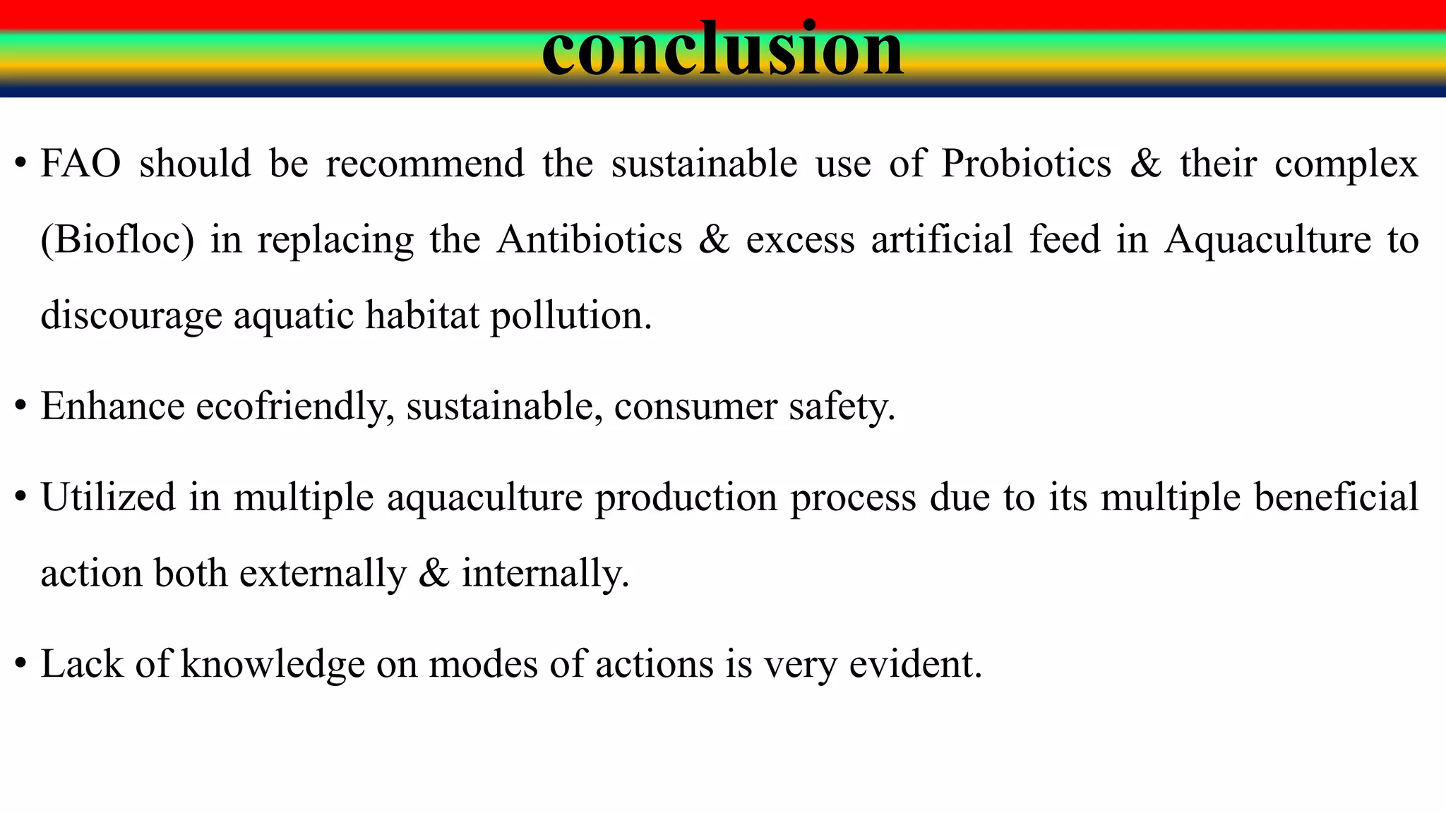 conclusion
• FAO should be recommend the sustainable use of Probiotics & their complex
(Biofloc) in replacing the Antibiotics & excess artificial feed in Aquaculture to
discourage aquatic habitat pollution.
• Enhance ecofriendly, sustainable, consumer safety.
• Utilized in multiple aquaculture production process due to its multiple beneficial
action both externally & internally.
• Lack of knowledge on modes of actions is very evident.
 