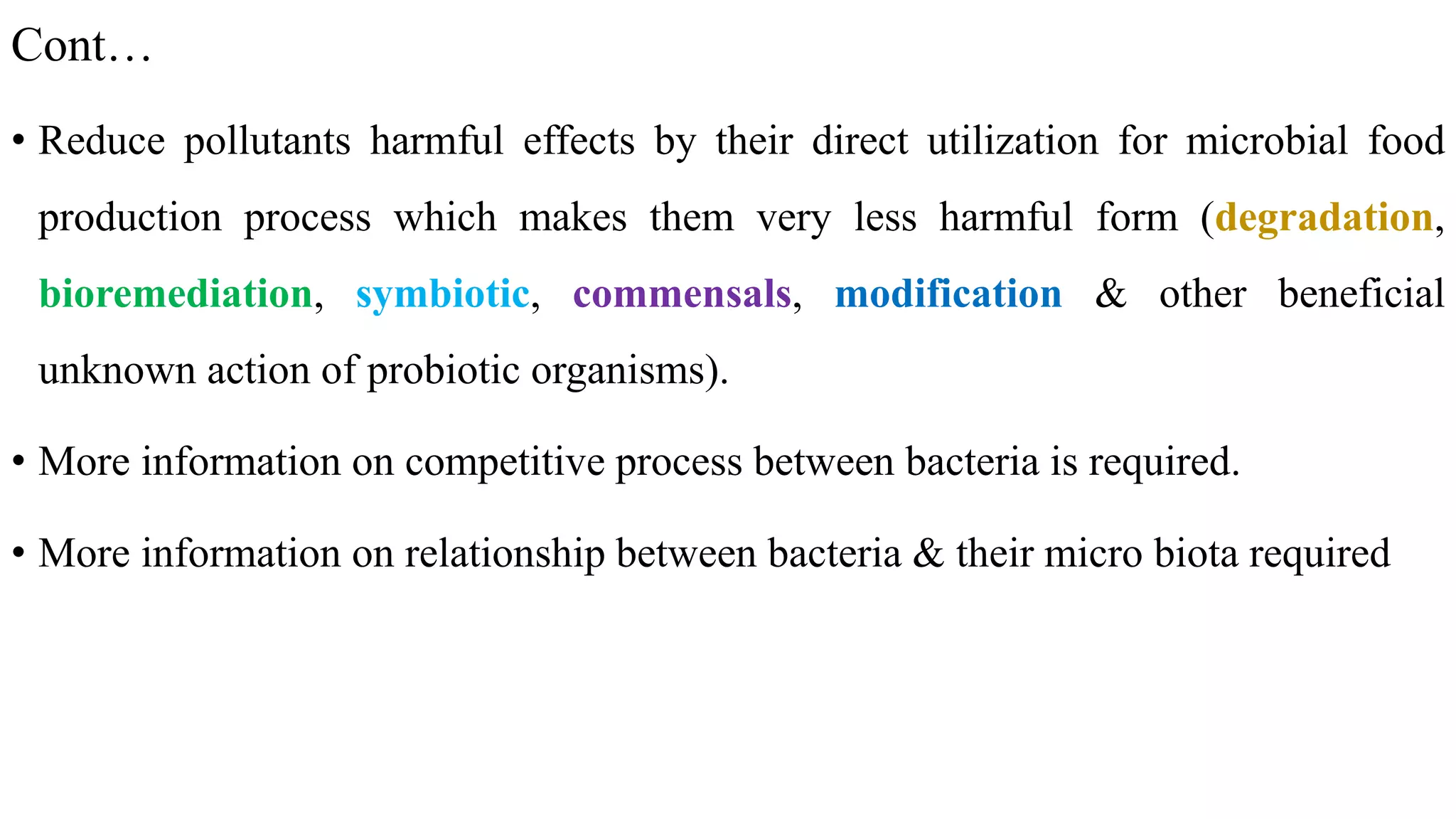 Cont…
• Reduce pollutants harmful effects by their direct utilization for microbial food
production process which makes them very less harmful form (degradation,
bioremediation, symbiotic, commensals, modification & other beneficial
unknown action of probiotic organisms).
• More information on competitive process between bacteria is required.
• More information on relationship between bacteria & their micro biota required
 