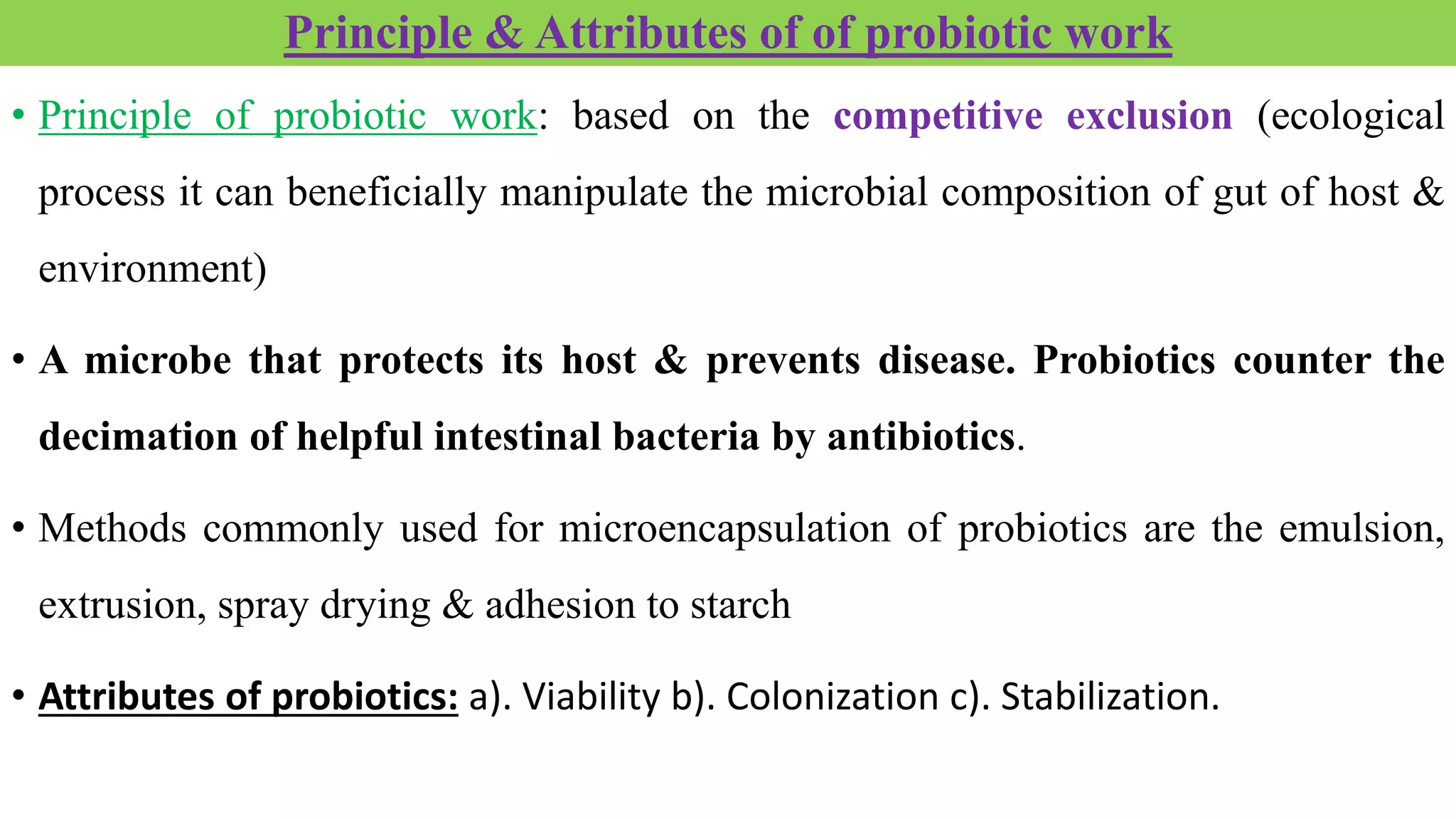 Principle & Attributes of of probiotic work
• Principle of probiotic work: based on the competitive exclusion (ecological
process it can beneficially manipulate the microbial composition of gut of host &
environment)
• A microbe that protects its host & prevents disease. Probiotics counter the
decimation of helpful intestinal bacteria by antibiotics.
• Methods commonly used for microencapsulation of probiotics are the emulsion,
extrusion, spray drying & adhesion to starch
• Attributes of probiotics: a). Viability b). Colonization c). Stabilization.
 