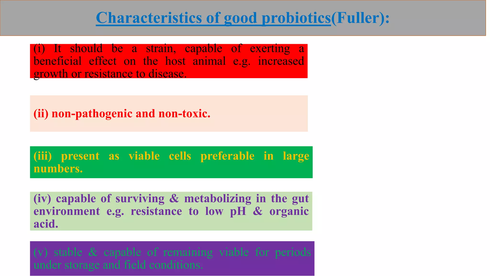 Characteristics of good probiotics(Fuller):
(i) It should be a strain, capable of exerting a
beneficial effect on the host animal e.g. increased
growth or resistance to disease.
(ii) non-pathogenic and non-toxic.
(iii) present as viable cells preferable in large
numbers.
(iv) capable of surviving & metabolizing in the gut
environment e.g. resistance to low pH & organic
acid.
(v) stable & capable of remaining viable for periods
under storage and field conditions.
 
