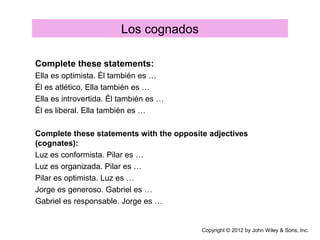 Los cognados
Complete these statements:
Ella es optimista. Él también es …
Él es atlético. Ella también es …
Ella es introvertida. Él también es …
Él es liberal. Ella también es …
Complete these statements with the opposite adjectives
(cognates):
Luz es conformista. Pilar es …
Luz es organizada. Pilar es …
Pilar es optimista. Luz es …
Jorge es generoso. Gabriel es …
Gabriel es responsable. Jorge es …
Copyright © 2012 by John Wiley & Sons, Inc.
 