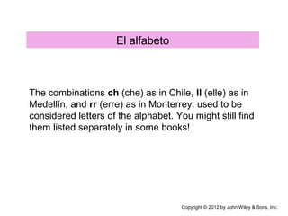 El alfabeto
The combinations ch (che) as in Chile, ll (elle) as in
Medellín, and rr (erre) as in Monterrey, used to be
considered letters of the alphabet. You might still find
them listed separately in some books!
Copyright © 2012 by John Wiley & Sons, Inc.
 