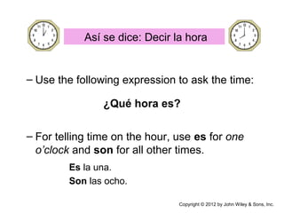 Así se dice: Decir la hora
– Use the following expression to ask the time:
– For telling time on the hour, use es for one
o’clock and son for all other times.
Es la una.
Son las ocho.
¿Qué hora es?
Copyright © 2012 by John Wiley & Sons, Inc.
 