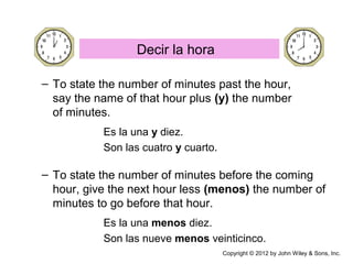 – To state the number of minutes past the hour,
say the name of that hour plus (y) the number
of minutes.
Es la una y diez.
Son las cuatro y cuarto.
– To state the number of minutes before the coming
hour, give the next hour less (menos) the number of
minutes to go before that hour.
Es la una menos diez.
Son las nueve menos veinticinco.
Decir la hora
Copyright © 2012 by John Wiley & Sons, Inc.
 