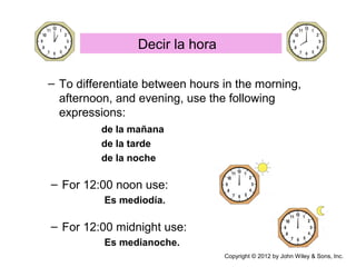 – To differentiate between hours in the morning,
afternoon, and evening, use the following
expressions:
de la mañana
de la tarde
de la noche
– For 12:00 noon use:
Es mediodía.
– For 12:00 midnight use:
Es medianoche.
Decir la hora
Copyright © 2012 by John Wiley & Sons, Inc.
 