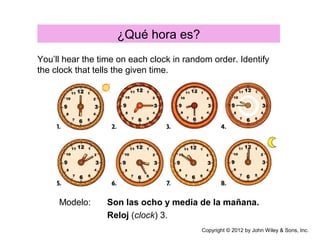 ¿Qué hora es?
Modelo: Son las ocho y media de la mañana.
Reloj (clock) 3.
You’ll hear the time on each clock in random order. Identify
the clock that tells the given time.
Copyright © 2012 by John Wiley & Sons, Inc.
 