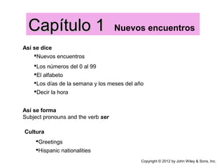 Así se dice
Nuevos encuentros
Capítulo 1Capítulo 1 Nuevos encuentros
Copyright © 2012 by John Wiley & Sons, Inc.
Los números del 0 al 99
El alfabeto
Los días de la semana y los meses del año
Decir la hora
Así se forma
Subject pronouns and the verb ser
Cultura
Greetings
Hispanic nationalities
 