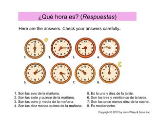 ¿Qué hora es? (Respuestas)
Here are the answers. Check your answers carefully.
1. Son las seis de la mañana.
2. Son las siete y quince de la mañana.
3. Son las ocho y media de la mañana.
4. Son las diez menos quince de la mañana.
5. Es la una y diez de la tarde.
6. Son las tres y veinticinco de la tarde.
7. Son las once menos diez de la noche.
8. Es medianoche.
Copyright © 2012 by John Wiley & Sons, Inc.
 