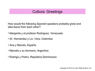 Cultura: Greetings
How would the following Spanish-speakers probably greet and
take leave from each other?
Copyright © 2012 by John Wiley & Sons, Inc.
• Margarita y el profesor Rodríguez, Venezuela
• Dr. Hernández y Lic. Vera, Colombia
• Ana y Manolo, España
• Marcelo y su hermano, Argentina
• Rodrigo y Pedro, República Dominicana
 
