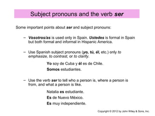 Subject pronouns and the verb ser
Some important points about ser and subject pronouns:
– Vosotros/as is used only in Spain. Ustedes is formal in Spain
but both formal and informal in Hispanic America.
– Use Spanish subject pronouns (yo, tú, él, etc.) only to
emphasize, to contrast, or to clarify.
Yo soy de Cuba y él es de Chile.
Somos estudiantes.
– Use the verb ser to tell who a person is, where a person is
from, and what a person is like.
Natalia es estudiante.
Es de Nuevo México.
Es muy independiente.
Copyright © 2012 by John Wiley & Sons, Inc.
 