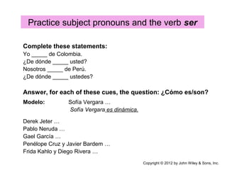 Practice subject pronouns and the verb ser
Complete these statements:
Yo _____ de Colombia.
¿De dónde _____ usted?
Nosotros _____ de Perú.
¿De dónde _____ ustedes?
Answer, for each of these cues, the question: ¿Cómo es/son?
Modelo: Sofía Vergara …
Sofía Vergara es dinámica.
Derek Jeter …
Pablo Neruda …
Gael García …
Penélope Cruz y Javier Bardem …
Frida Kahlo y Diego Rivera …
Copyright © 2012 by John Wiley & Sons, Inc.
 