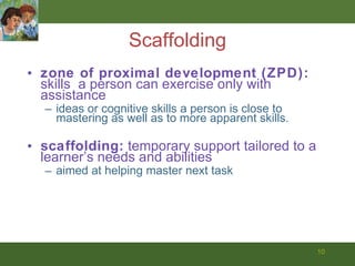 Scaffolding zone of proximal development (ZPD):  skills  a person can exercise only with assistance ideas or cognitive skills a person is close to mastering as well as to more apparent skills.  scaffolding:  temporary support tailored to a learner’s needs and abilities aimed at helping master next task 