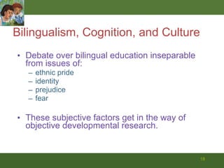 Bilingualism, Cognition, and Culture Debate over bilingual education inseparable from issues of: ethnic pride identity prejudice  fear These subjective factors get in the way of objective developmental research.  