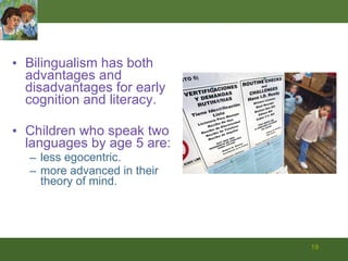 Bilingualism has both advantages and disadvantages for early cognition and literacy.  Children who speak two languages by age 5 are: less egocentric. more advanced in their theory of mind. 