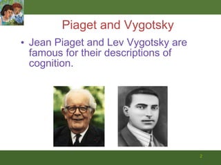 Piaget and Vygotsky Jean Piaget and Lev Vygotsky are famous for their descriptions of cognition.  
