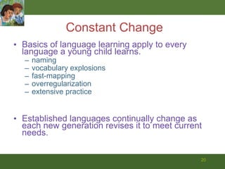Constant Change Basics of language learning apply to every language a young child learns. naming  vocabulary explosions fast-mapping overregularization extensive practice Established languages continually change as each new generation revises it to meet current needs.  