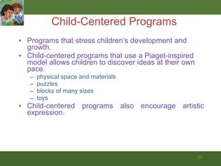 Child-Centered Programs Programs that stress children’s development and growth.  Child-centered programs that use a Piaget-inspired model allows children to discover ideas at their own pace.  physical space and materials  puzzles blocks of many sizes  toys  Child-centered programs also encourage artistic expression. 