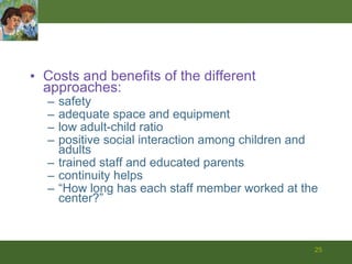 Costs and benefits of the different approaches: safety adequate space and equipment low adult-child ratio positive social interaction among children and adults trained staff and educated parents continuity helps “ How long has each staff member worked at the center?” 
