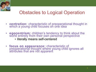 Obstacles to Logical Operation centration:  characteristic of preoperational thought in which a young child focuses on one idea egocentrism:  children’s tendency to think about the world entirely from their own personal perspective literally means self-centered focus on appearance:  characteristic of preoperational thought where young child ignores all attributes that are not apparent 