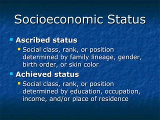 Socioeconomic Status


Ascribed status




Social class, rank, or position
determined by family lineage, gender,
birth order, or skin color

Achieved status


Social class, rank, or position
determined by education, occupation,
income, and/or place of residence

 