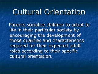 Cultural Orientation
Parents socialize children to adapt to
life in their particular society by
encouraging the development of
those qualities and characteristics
required for their expected adult
roles according to their specific
cultural orientation.

 