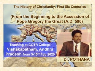 The History of Christianity: First Six Centuries
(From the Beginning to the Accession of
Pope Gregory the Great (A.D. 590)
Teaching at COTR College
Vishakapatnam, Andhra
Pradesh from 5-15th Feb 2020
Dr. POTHANA
 