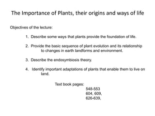 The Importance of Plants, their origins and ways of life
Text book pages:
548-553
604, 609,
626-639,
Objectives of the lecture:
1. Describe some ways that plants provide the foundation of life.
2. Provide the basic sequence of plant evolution and its relationship
to changes in earth landforms and environment.
3. Describe the endosymbiosis theory.
4. Identify important adaptations of plants that enable them to live on
land.
 