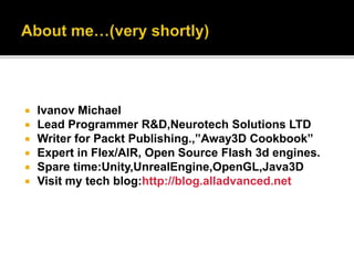  Ivanov Michael
 Lead Programmer R&D,Neurotech Solutions LTD
 Writer for Packt Publishing.,”Away3D Cookbook”
 Expert in Flex/AIR, Open Source Flash 3d engines.
 Spare time:Unity,UnrealEngine,OpenGL,Java3D
 Visit my tech blog:http://blog.alladvanced.net
 