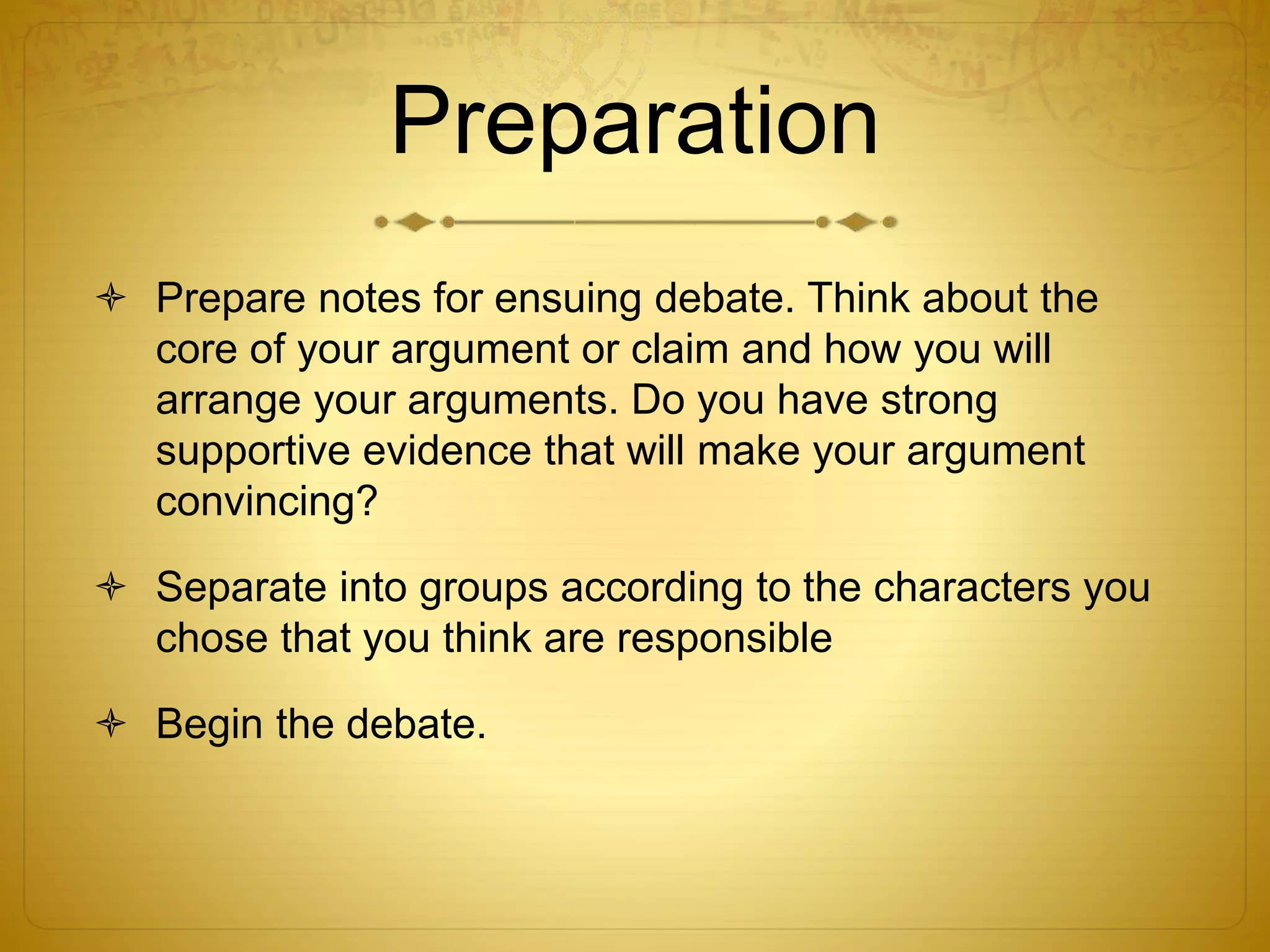 Preparation
 Prepare notes for ensuing debate. Think about the
core of your argument or claim and how you will
arrange your arguments. Do you have strong
supportive evidence that will make your argument
convincing?
 Separate into groups according to the characters you
chose that you think are responsible
 Begin the debate.
 