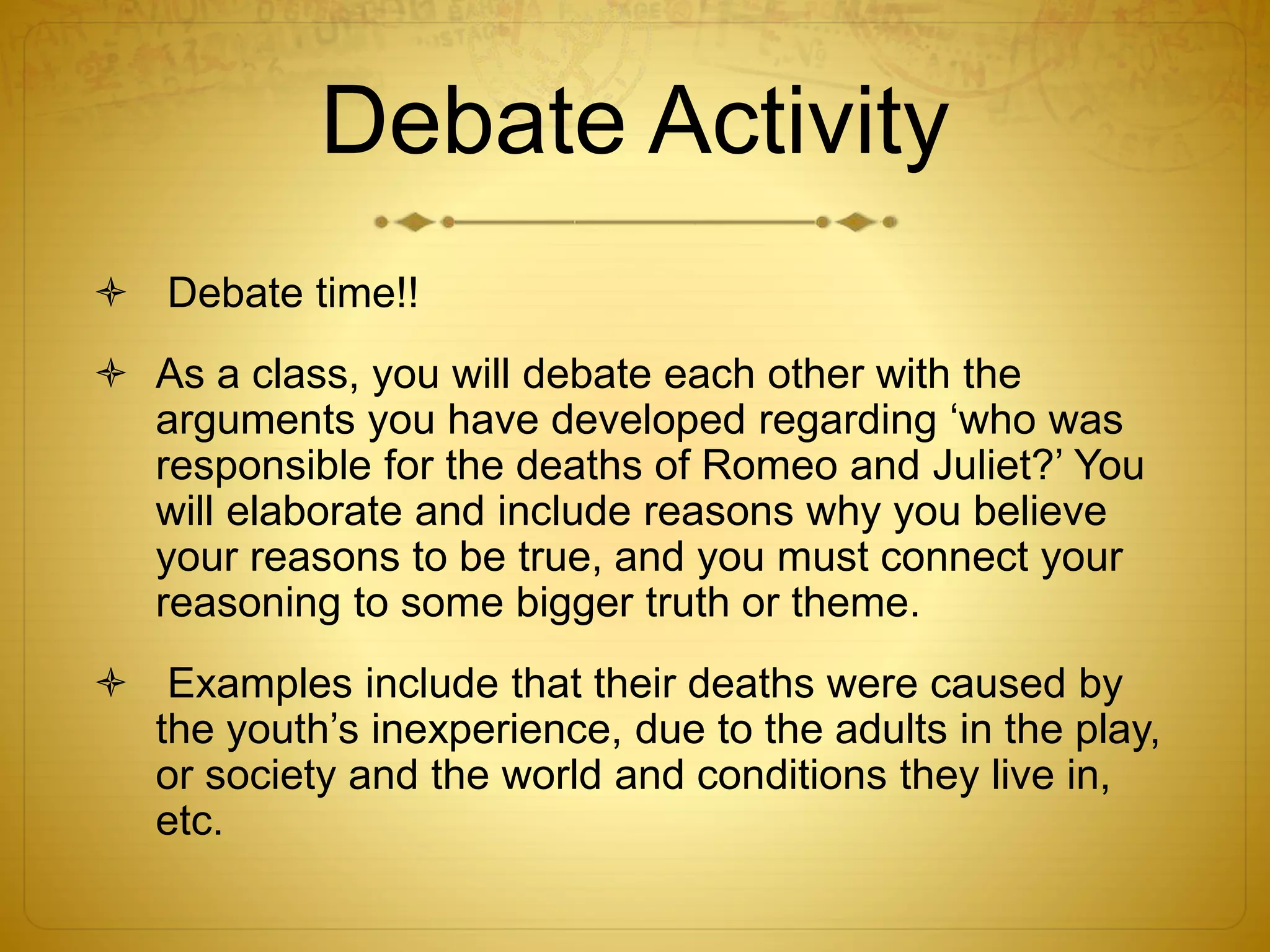 Debate Activity
 Debate time!!
 As a class, you will debate each other with the
arguments you have developed regarding ‘who was
responsible for the deaths of Romeo and Juliet?’ You
will elaborate and include reasons why you believe
your reasons to be true, and you must connect your
reasoning to some bigger truth or theme.
 Examples include that their deaths were caused by
the youth’s inexperience, due to the adults in the play,
or society and the world and conditions they live in,
etc.
 