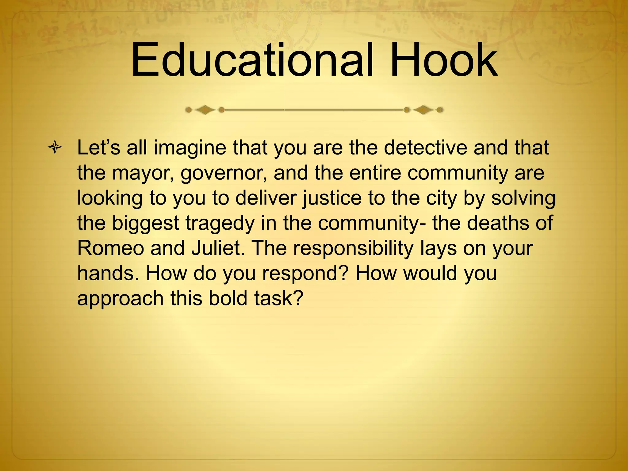 Educational Hook
 Let’s all imagine that you are the detective and that
the mayor, governor, and the entire community are
looking to you to deliver justice to the city by solving
the biggest tragedy in the community- the deaths of
Romeo and Juliet. The responsibility lays on your
hands. How do you respond? How would you
approach this bold task?
 