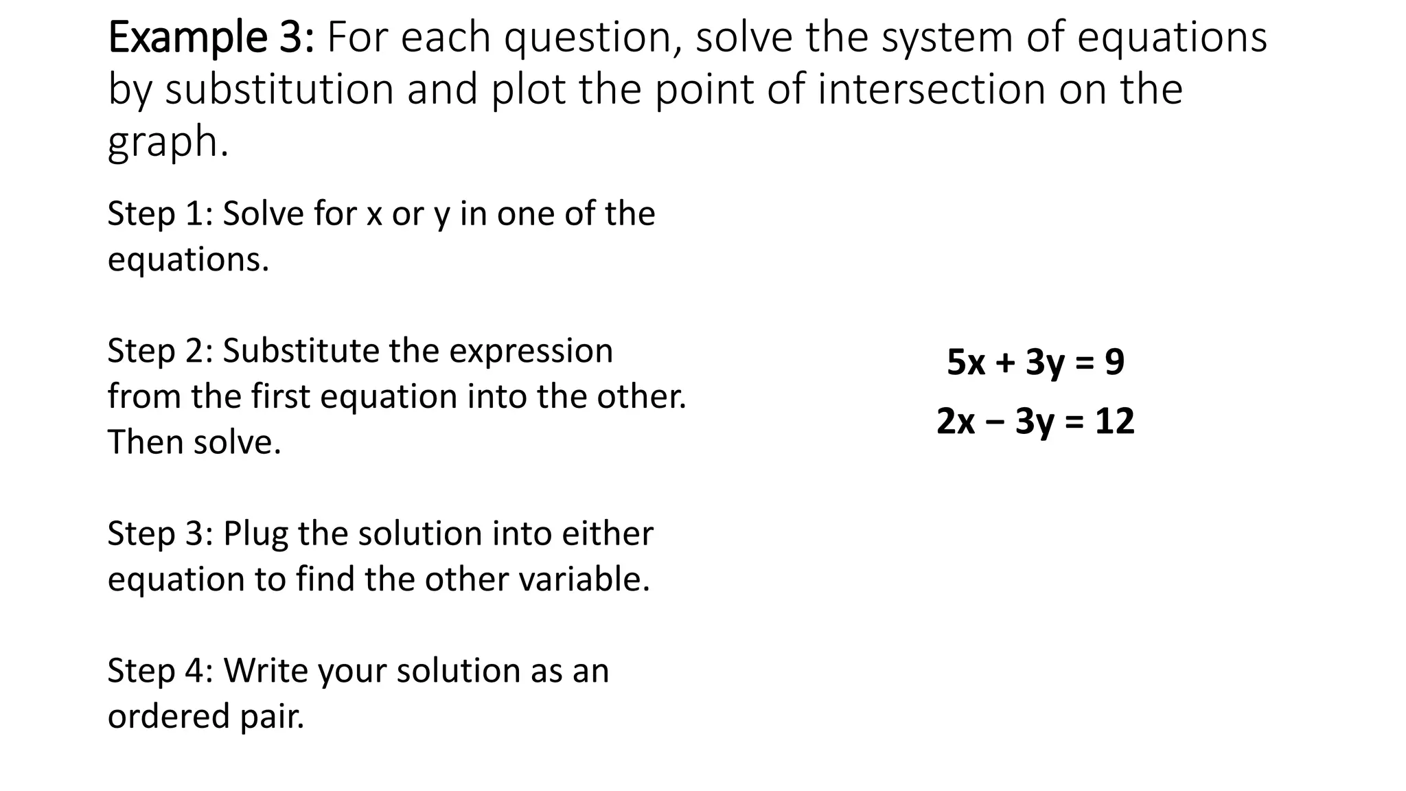 Example 3: For each question, solve the system of equations
by substitution and plot the point of intersection on the
graph.
5x + 3y = 9
2x − 3y = 12
Step 1: Solve for x or y in one of the
equations.
Step 2: Substitute the expression
from the first equation into the other.
Then solve.
Step 3: Plug the solution into either
equation to find the other variable.
Step 4: Write your solution as an
ordered pair.
 
