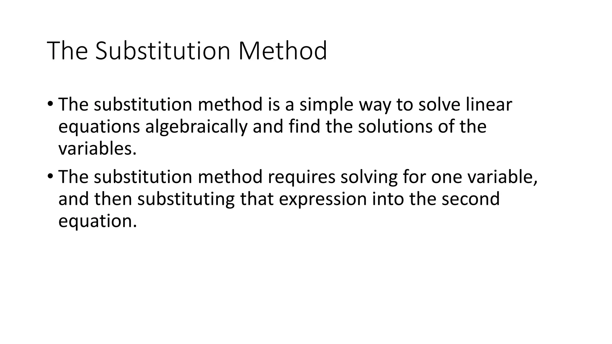 The Substitution Method
• The substitution method is a simple way to solve linear
equations algebraically and find the solutions of the
variables.
• The substitution method requires solving for one variable,
and then substituting that expression into the second
equation.
 
