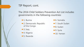 TIP Report, cont.
The 2016 Child Soldiers Prevention Act List includes
governments in the following countries:
1. Burma
2. Democratic Republic
of the Congo
3. Iraq
4. Nigeria
5. Rwanda
6. Somalia
7. South Sudan
8. Sudan
9. Syria
10. Yemen
 