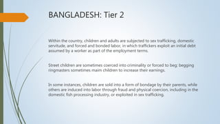 BANGLADESH: Tier 2
Within the country, children and adults are subjected to sex trafficking, domestic
servitude, and forced and bonded labor, in which traffickers exploit an initial debt
assumed by a worker as part of the employment terms.
Street children are sometimes coerced into criminality or forced to beg; begging
ringmasters sometimes maim children to increase their earnings.
In some instances, children are sold into a form of bondage by their parents, while
others are induced into labor through fraud and physical coercion, including in the
domestic fish processing industry, or exploited in sex trafficking.
 
