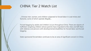 CHINA: Tier 2 Watch List
…Chinese men, women, and children subjected to forced labor in coal mines and
factories, some of which operate illegally…
Forced begging by adults and children occurs throughout China. There are reports of
traffickers targeting children whose parents have migrated to the cities and left them
with relatives and persons with developmental disabilities for forced labor and forced
begging
State-sponsored forced labor continues to be an area of significant concern in China.
 
