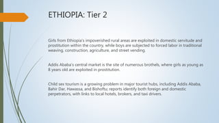 ETHIOPIA: Tier 2
Girls from Ethiopia’s impoverished rural areas are exploited in domestic servitude and
prostitution within the country, while boys are subjected to forced labor in traditional
weaving, construction, agriculture, and street vending.
Addis Ababa’s central market is the site of numerous brothels, where girls as young as
8 years old are exploited in prostitution.
Child sex tourism is a growing problem in major tourist hubs, including Addis Ababa,
Bahir Dar, Hawassa, and Bishoftu; reports identify both foreign and domestic
perpetrators, with links to local hotels, brokers, and taxi drivers.
 