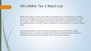 SRI LANKA: Tier 2 Watch List
Within the country, women and children are subjected to sex trafficking in brothels.
Boys are more likely than girls to be forced into prostitution in coastal areas for child
sex tourism. Children, individuals with physical deformities, and those from socially
vulnerable groups are forced to beg or engage in criminal activity in Sri Lanka’s largest
cities.
Police accept bribes to permit brothels to operate, some of which 347 exploit
trafficking victims. Sub-agents collude with officials to SRI LANKA procure fake or
falsified travel documents to facilitate travel of Sri Lankans abroad.
 