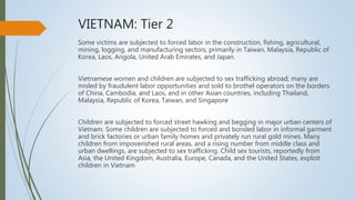 VIETNAM: Tier 2
Some victims are subjected to forced labor in the construction, fishing, agricultural,
mining, logging, and manufacturing sectors, primarily in Taiwan, Malaysia, Republic of
Korea, Laos, Angola, United Arab Emirates, and Japan.
Vietnamese women and children are subjected to sex trafficking abroad; many are
misled by fraudulent labor opportunities and sold to brothel operators on the borders
of China, Cambodia, and Laos, and in other Asian countries, including Thailand,
Malaysia, Republic of Korea, Taiwan, and Singapore
Children are subjected to forced street hawking and begging in major urban centers of
Vietnam. Some children are subjected to forced and bonded labor in informal garment
and brick factories or urban family homes and privately run rural gold mines. Many
children from impoverished rural areas, and a rising number from middle class and
urban dwellings, are subjected to sex trafficking. Child sex tourists, reportedly from
Asia, the United Kingdom, Australia, Europe, Canada, and the United States, exploit
children in Vietnam
 