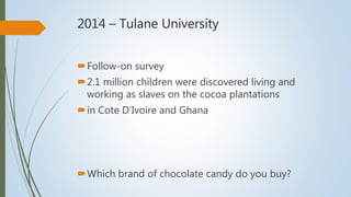 2014 – Tulane University
Follow-on survey
2.1 million children were discovered living and
working as slaves on the cocoa plantations
in Cote D’Ivoire and Ghana
Which brand of chocolate candy do you buy?
 