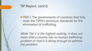 TIP Report, cont’d.
TIER 1 The governments of countries that fully
meet the TVPA’s minimum standards for the
elimination of trafficking.
While Tier 1 is the highest ranking, it does not
mean that a country has no human trafficking
problem or that it is doing enough to address
the problem.
 