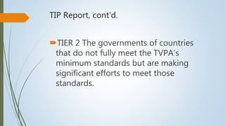 TIP Report, cont’d.
TIER 2 The governments of countries
that do not fully meet the TVPA’s
minimum standards but are making
significant efforts to meet those
standards.
 