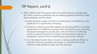 TIP Report, cont’d.
 TIER 2 WATCH LIST The government of countries that do not fully meet
the TVPA’s minimum standards, but are making significant efforts to meet
those standards, and for which:
 a) the absolute number of victims of severe forms of trafficking is very
significant or is significantly increasing;
 b) there is a failure to provide evidence of increasing efforts to combat
severe forms of trafficking in persons from the previous year, including
increased investigations, prosecution, and convictions of trafficking
crimes; increased assistance to victims; and decreasing evidence of
complicity in severe forms of trafficking by government officials;
 or c) the determination that a country is making significant efforts to
meet the minimum standards was based on commitments by the
country to take additional steps over the next year.
 