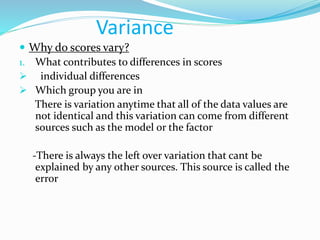 Variance
 Why do scores vary?
1. What contributes to differences in scores
 individual differences
 Which group you are in
There is variation anytime that all of the data values are
not identical and this variation can come from different
sources such as the model or the factor
-There is always the left over variation that cant be
explained by any other sources. This source is called the
error
 