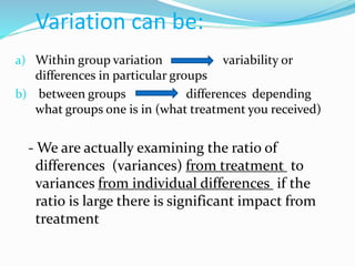 Variation can be:
a) Within group variation variability or
differences in particular groups
b) between groups differences depending
what groups one is in (what treatment you received)
- We are actually examining the ratio of
differences (variances) from treatment to
variances from individual differences if the
ratio is large there is significant impact from
treatment
 